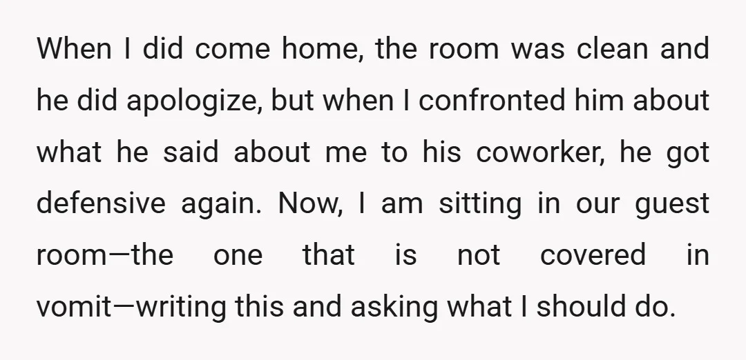 When I did come home, the room was clean and he did apologize, but when I confronted him about what he said about me to his coworker, he got defensive...