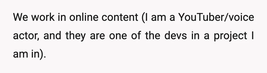 We work in online content (I am a YouTuber/voice actor, and they are one of the devs in a project I am in).