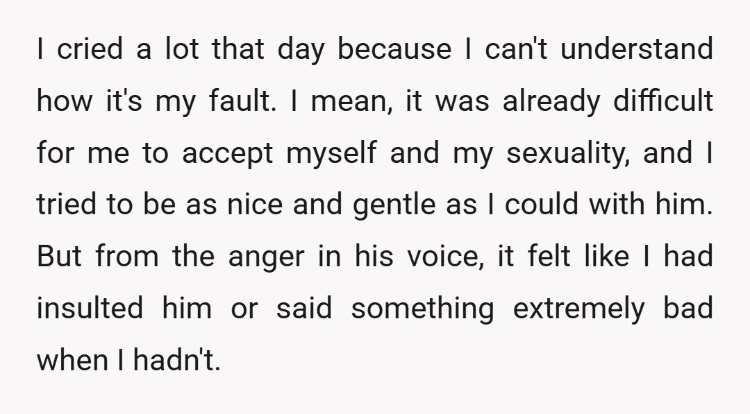 I cried a lot that day because I can't understand how it's my fault. I mean, it was already difficult for me to accept myself and my sexuality, and I...