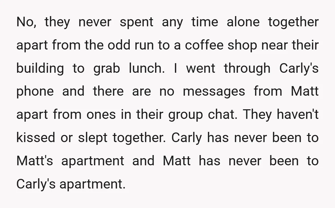 No, they never spent any time alone together apart from the odd run to a coffee shop near their building to grab lunch. I went through Carly's phone and there...
