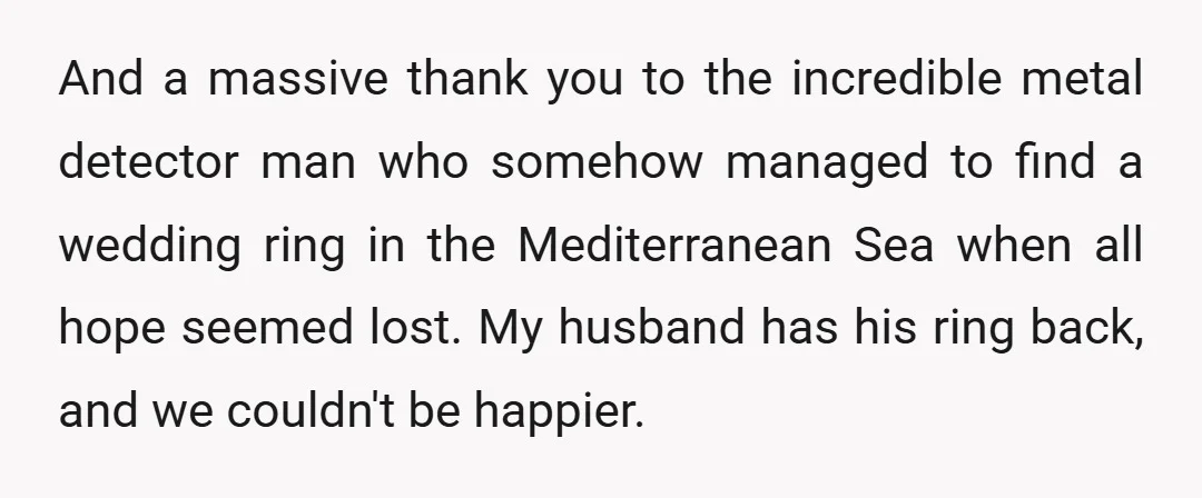And a massive thank you to the incredible metal detector man who somehow managed to find a wedding ring in the Mediterranean Sea when all hope seemed lost. My husband...