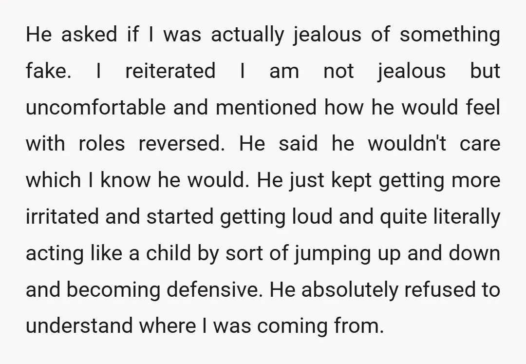 He asked if I was actually jealous of something fake. I reiterated I am not jealous but uncomfortable and mentioned how he would feel with roles reversed. He said he...