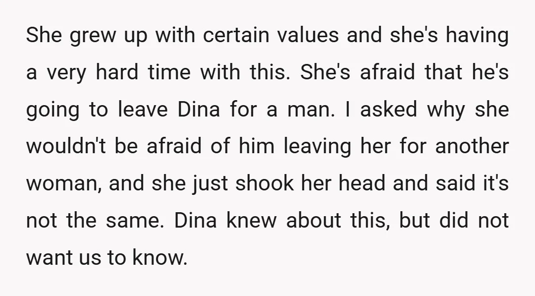 She grew up with certain values and she's having a very hard time with this. She's afraid that he's going to leave Dina for a man. I asked why she...