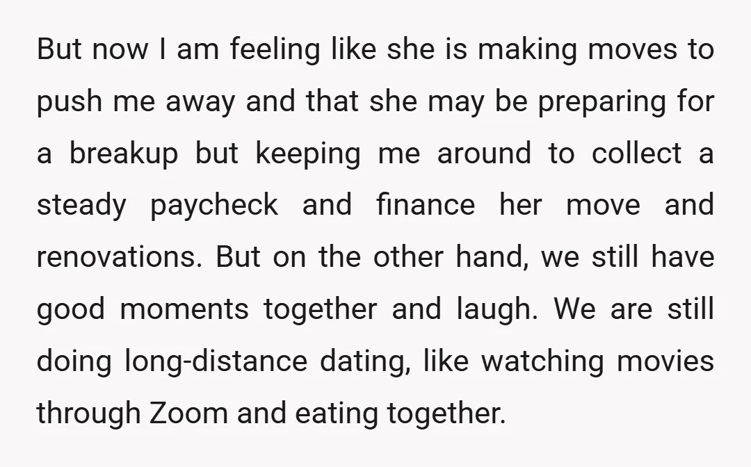 But now I am feeling like she is making moves to push me away and that she may be preparing for a breakup but keeping me around to collect a...