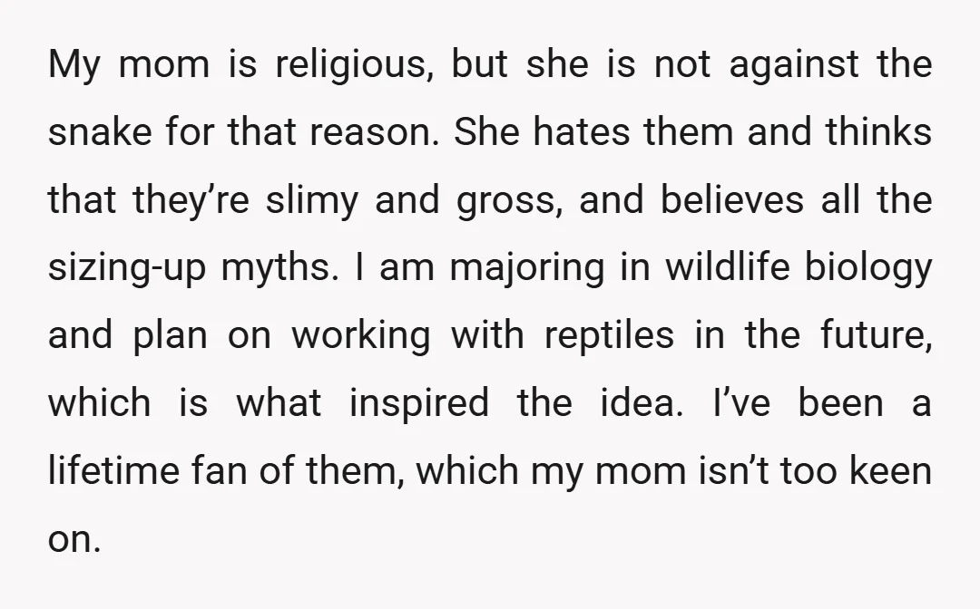 My mom is religious, but she is not against the snake for that reason. She hates them and thinks that they’re slimy and gross, and believes all the sizing-up myths....