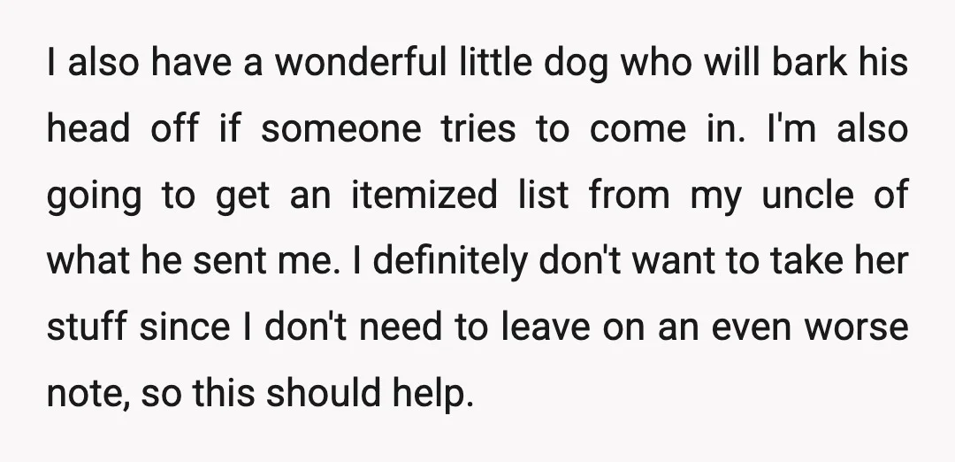 I also have a wonderful little dog who will bark his head off if someone tries to come in. I'm also going to get an itemized list from my uncle...