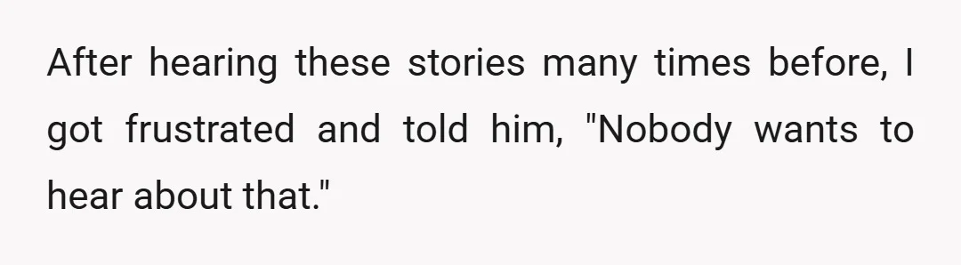 After hearing these stories many times before, I got frustrated and told him, "Nobody wants to hear about that."