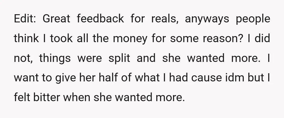 Edit: Great feedback for reals, anyways people think I took all the money for some reason? I did not, things were split and she wanted more. I want to give...