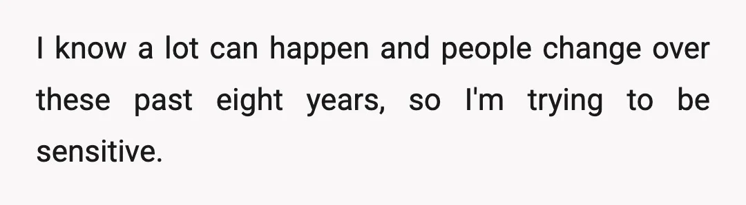 I know a lot can happen and people change over these past eight years, so I'm trying to be sensitive.