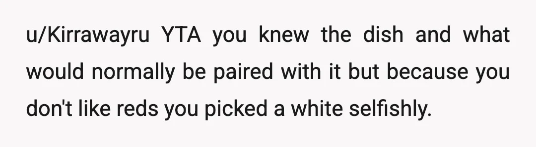 u/Kirrawayru
YTA you knew the dish and what would normally be paired with it but because you don't like reds you picked a white selfishly.