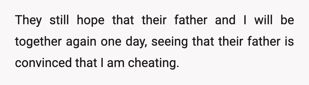 They still hope that their father and I will be together again one day, seeing that their father is convinced that I am cheating.