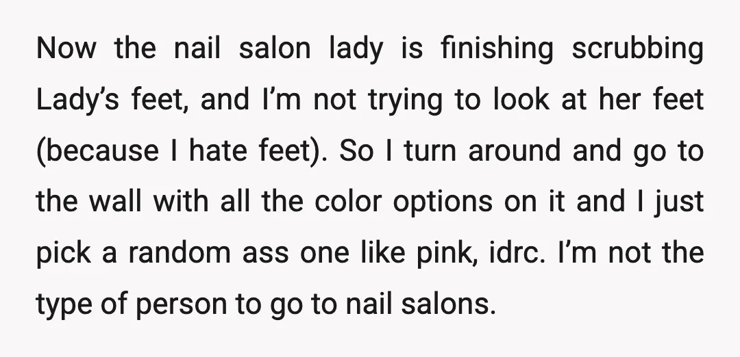 Now the nail salon lady is finishing scrubbing Lady’s feet, and I’m not trying to look at her feet (because I hate feet). So I turn around and go to...