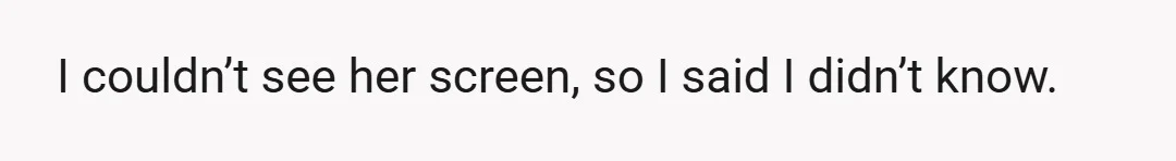 I couldn’t see her screen, so I said I didn’t know.