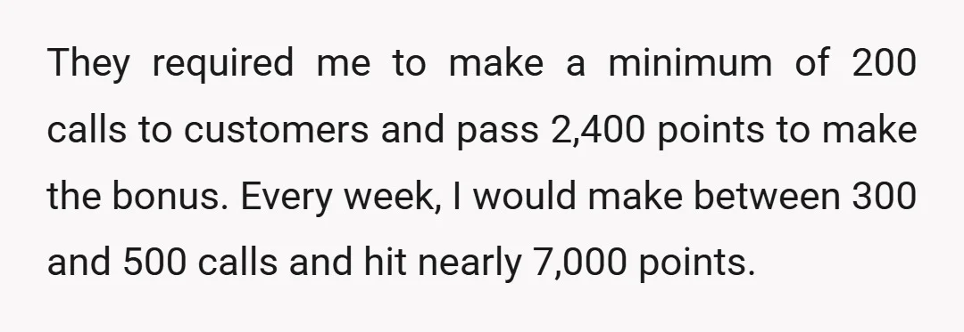 They required me to make a minimum of 200 calls to customers and pass 2,400 points to make the bonus. Every week, I would make between 300 and 500 calls...