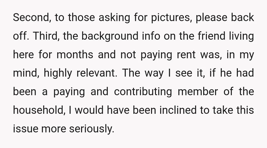 Second, to those asking for pictures, please back off. Third, the background info on the friend living here for months and not paying rent was, in my mind, highly relevant....