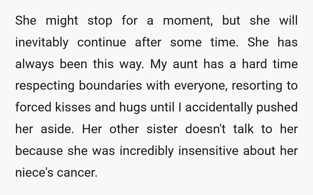 She might stop for a moment, but she will inevitably continue after some time. She has always been this way. My aunt has a hard time respecting boundaries with everyone,...