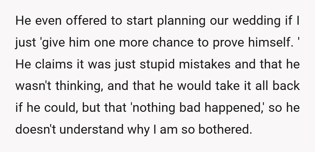 He even offered to start planning our wedding if I just 'give him one more chance to prove himself. ' He claims it was just stupid mistakes and that he...