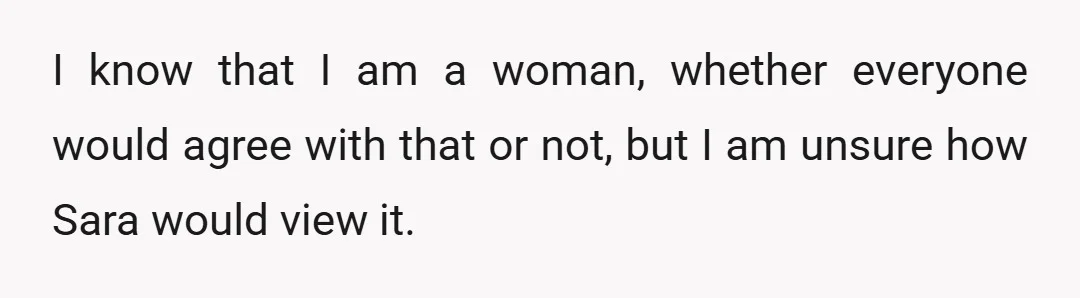 I know that I am a woman, whether everyone would agree with that or not, but I am unsure how Sara would view it.