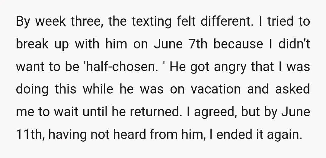 By week three, the texting felt different. I tried to break up with him on June 7th because I didn’t want to be 'half-chosen. ' He got angry that I...