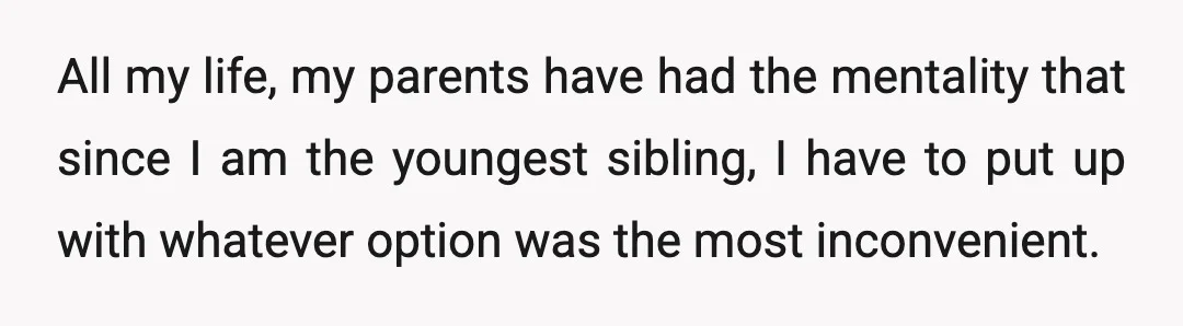 All my life, my parents have had the mentality that since I am the youngest sibling, I have to put up with whatever option was the most inconvenient.