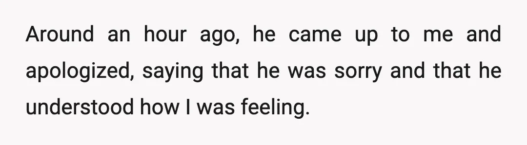 Around an hour ago, he came up to me and apologized, saying that he was sorry and that he understood how I was feeling.