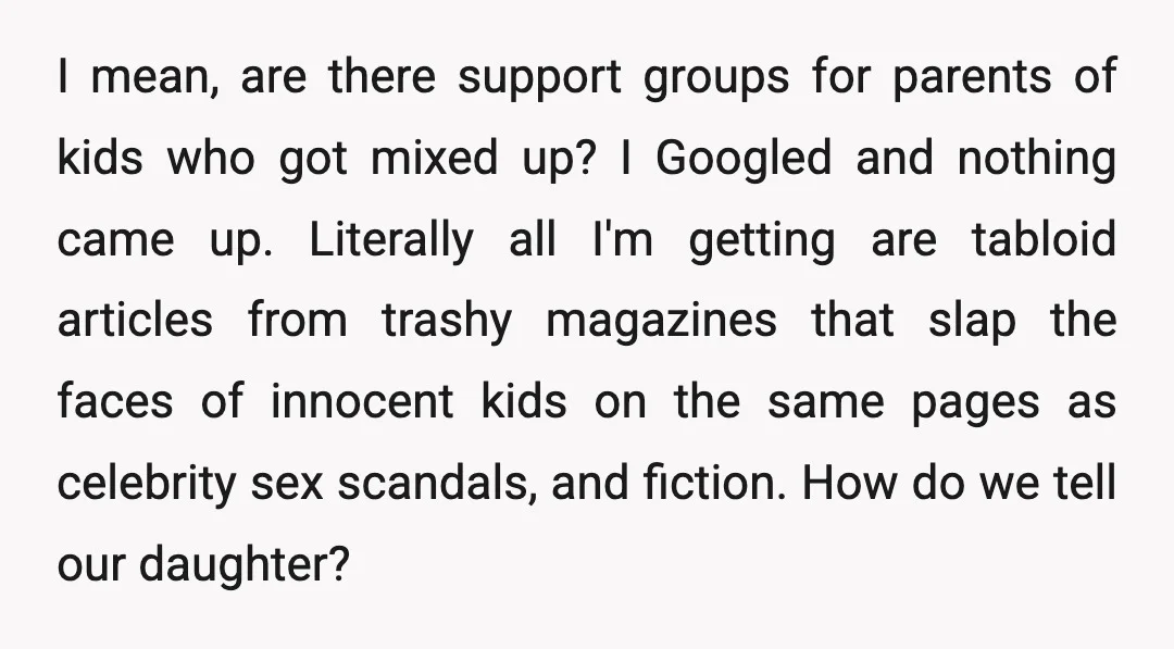 I mean, are there support groups for parents of kids who got mixed up? I Googled and nothing came up. Literally all I'm getting are tabloid articles from trashy magazines...