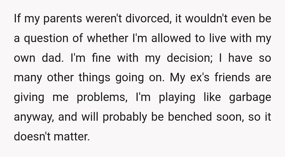 If my parents weren't divorced, it wouldn't even be a question of whether I'm allowed to live with my own dad. I'm fine with my decision; I have so many...