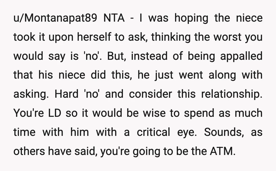 u/Montanapat89 NTA - I was hoping the niece took it upon herself to ask, thinking the worst you would say is 'no'. But, instead of being appalled that his niece...