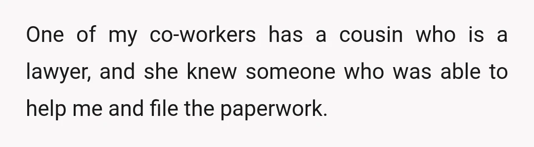 One of my co-workers has a cousin who is a lawyer, and she knew someone who was able to help me and file the paperwork.
