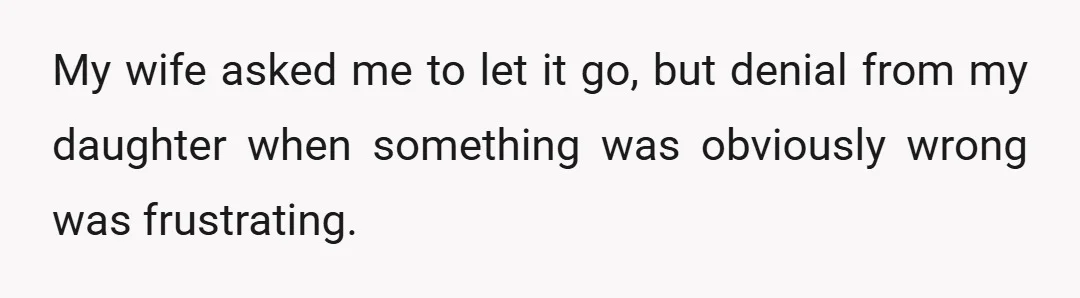 I asked her what was wrong, what I did, and if we could please talk. She denied anything was wrong and told me I'm trying to make a big deal...