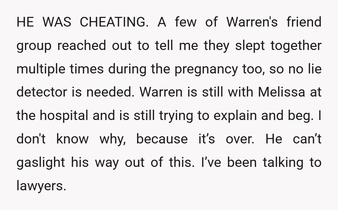 HE WAS CHEATING. A few of Warren's friend group reached out to tell me they slept together multiple times during the pregnancy too, so no lie detector is needed. Warren...