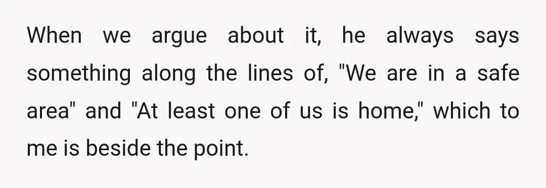 When we argue about it, he always says something along the lines of, "We are in a safe area" and "At least one of us is home," which to me...