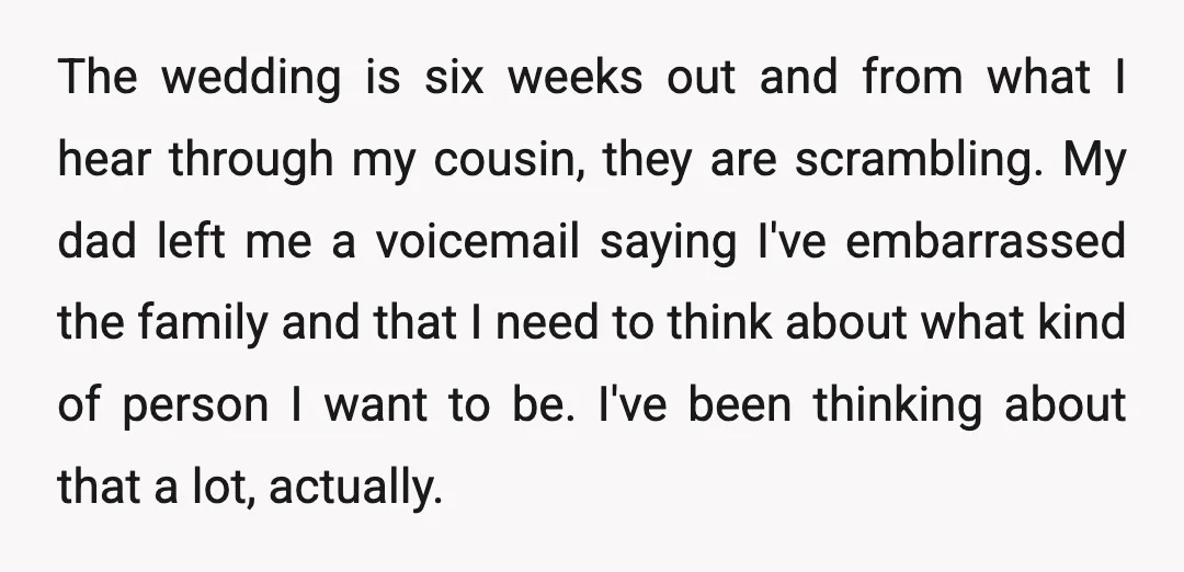 The wedding is six weeks out and from what I hear through my cousin, they are scrambling. My dad left me a voicemail saying I've embarrassed the family and that...