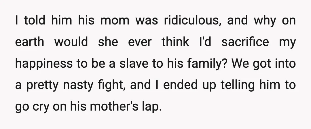 I told him his mom was ridiculous, and why on earth would she ever think I'd sacrifice my happiness to be a slave to his family? We got into a...