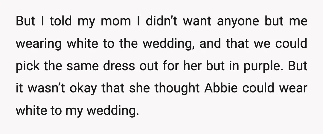 But I told my mom I didn’t want anyone but me wearing white to the wedding, and that we could pick the same dress out for her but in purple....