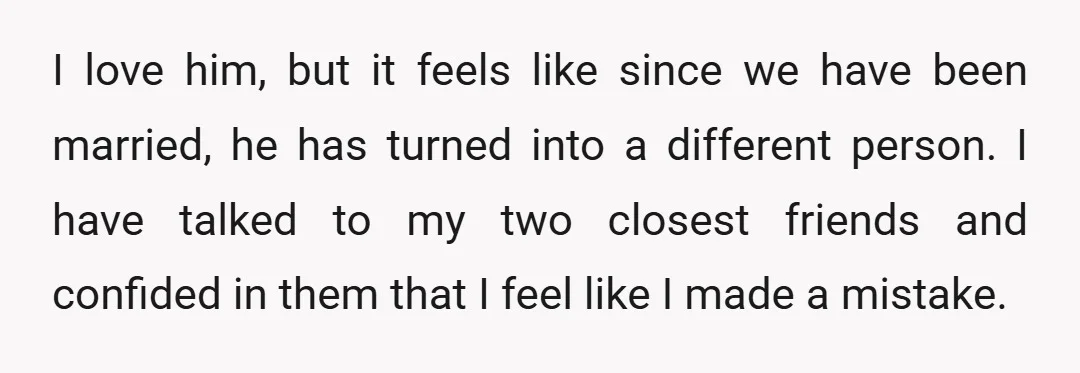 I love him, but it feels like since we have been married, he has turned into a different person. I have talked to my two closest friends and confided in...