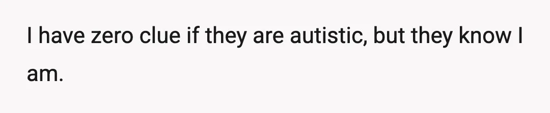 I have zero clue if they are autistic, but they know I am.