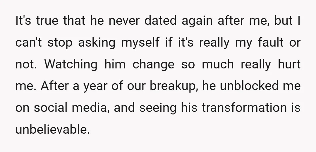 It's true that he never dated again after me, but I can't stop asking myself if it's really my fault or not. Watching him change so much really hurt me....