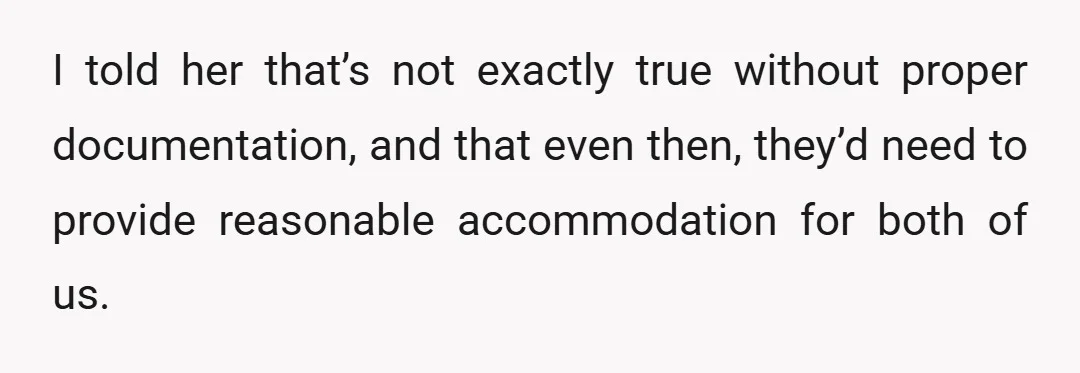 I told her that’s not exactly true without proper documentation, and that even then, they’d need to provide reasonable accommodation for both of us.