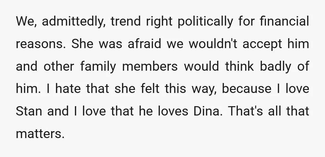 We, admittedly, trend right politically for financial reasons. She was afraid we wouldn't accept him and other family members would think badly of him. I hate that she felt this...