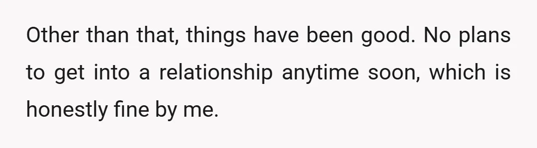 Other than that, things have been good. No plans to get into a relationship anytime soon, which is honestly fine by me.