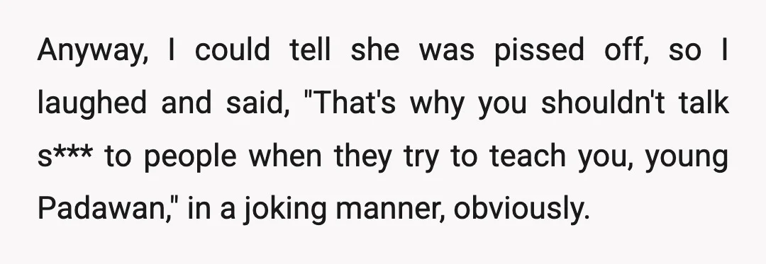 Anyway, I could tell she was pissed off, so I laughed and said, "That's why you shouldn't talk s*** to people when they try to teach you, young Padawan," in...