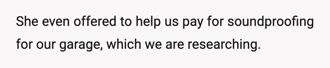 She even offered to help us pay for soundproofing for our garage, which we are researching.
