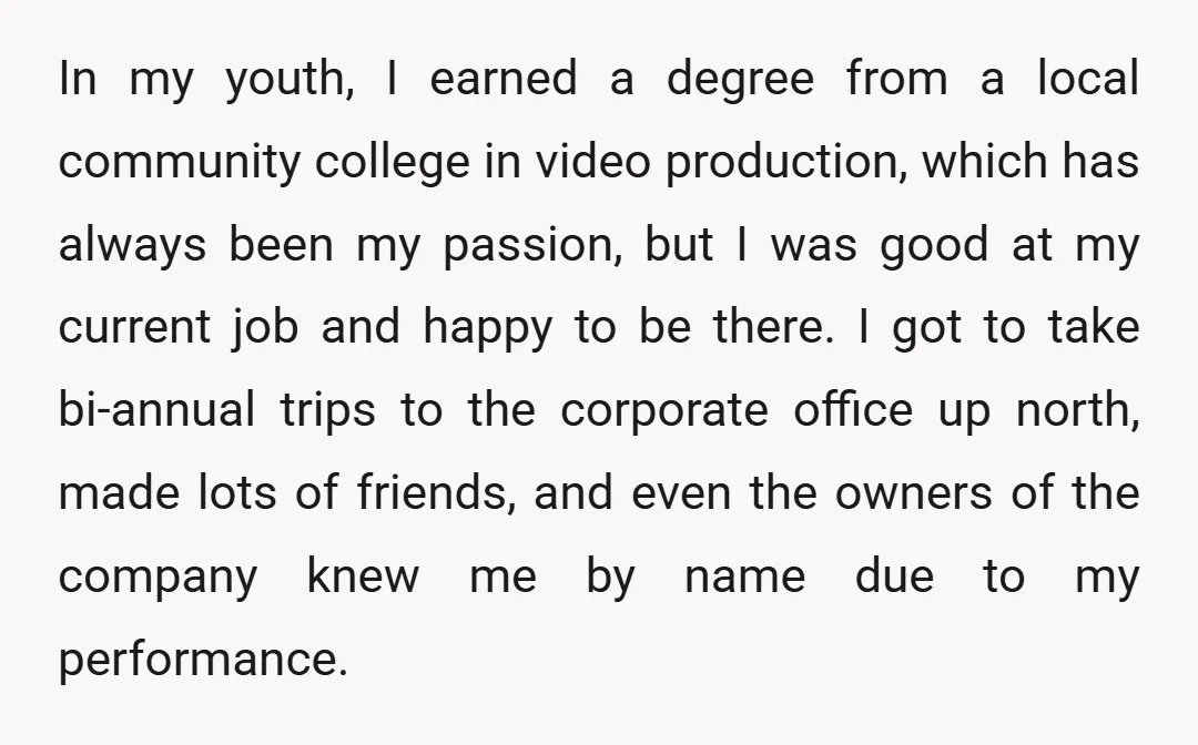 In my youth, I earned a degree from a local community college in video production, which has always been my passion, but I was good at my current job and...