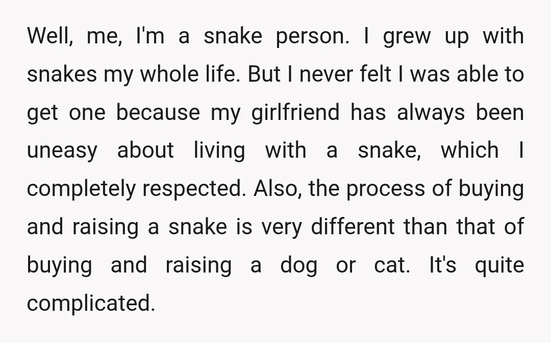 Well, me, I'm a snake person. I grew up with snakes my whole life. But I never felt I was able to get one because my girlfriend has always been...