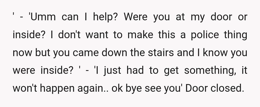 ' - 'Umm can I help? Were you at my door or inside? I don't want to make this a police thing now but you came down the stairs and...