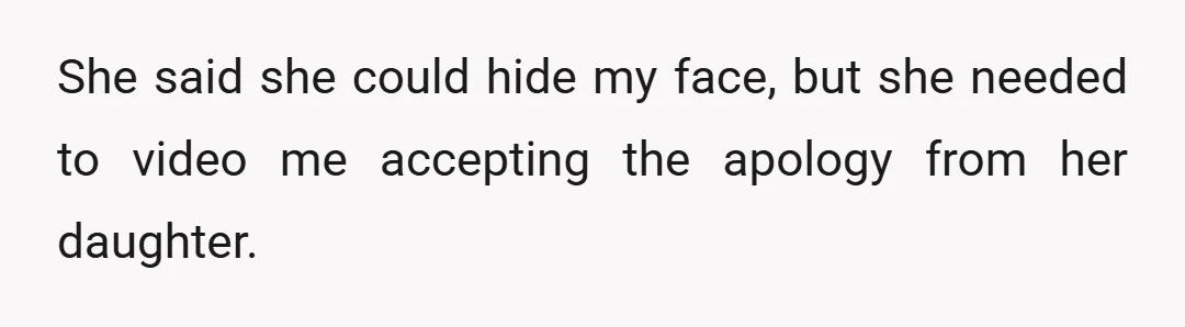 She said she could hide my face, but she needed to video me accepting the apology from her daughter.
