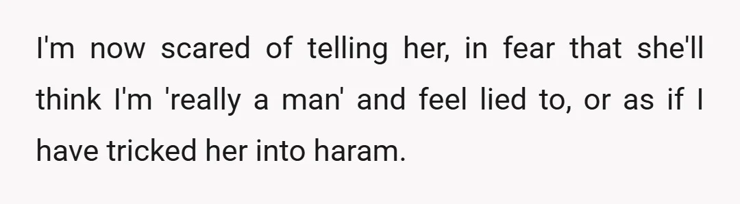 I'm now scared of telling her, in fear that she'll think I'm 'really a man' and feel lied to, or as if I have tricked her into haram.