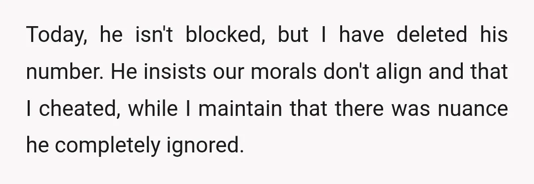 Today, he isn't blocked, but I have deleted his number. He insists our morals don't align and that I cheated, while I maintain that there was nuance he completely ignored.