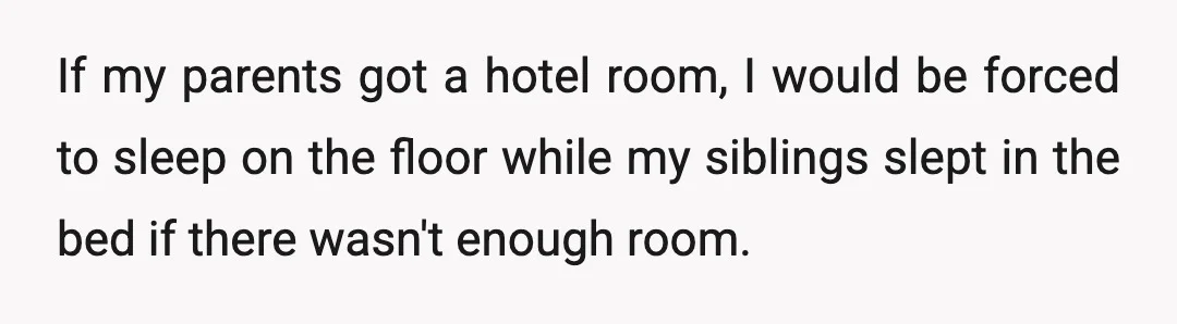 If my parents got a hotel room, I would be forced to sleep on the floor while my siblings slept in the bed if there wasn't enough room.